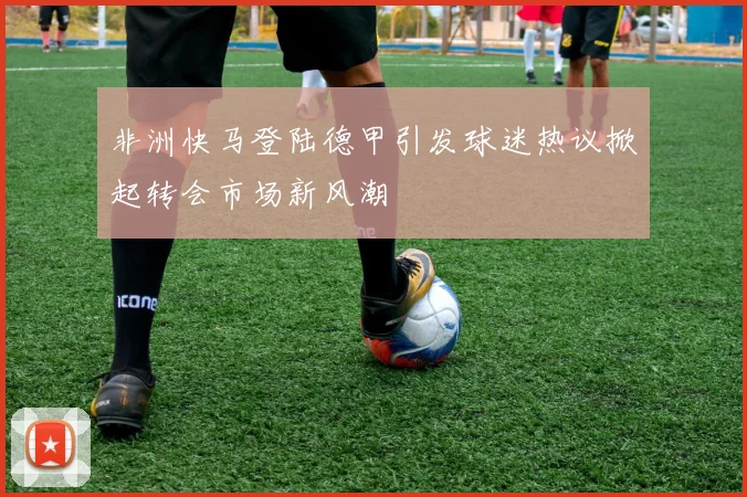 非洲快马登陆德甲引发球迷热议掀起转会市场新风潮
