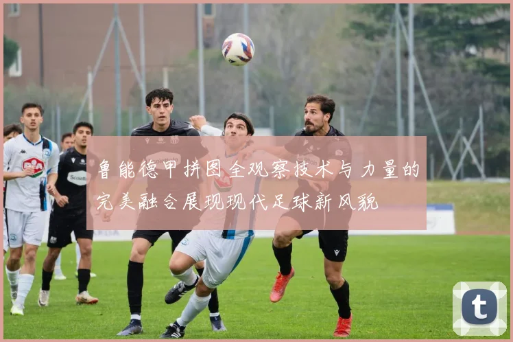 鲁能德甲拼图全观察技术与力量的完美融合展现现代足球新风貌