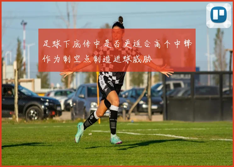 足球下底传中是否更适合高个中锋作为制空点制造进球威胁